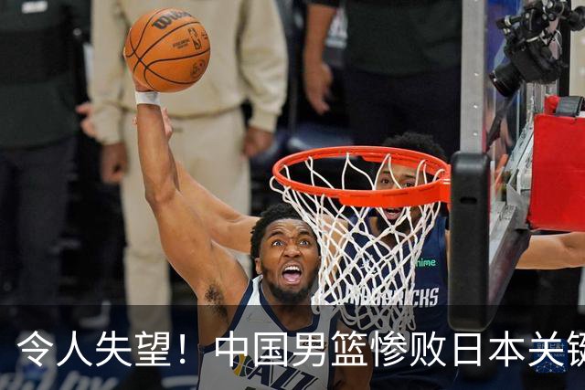 令人失望！中国男篮惨败日本关键5分钟，新星6次“离谱”犯错